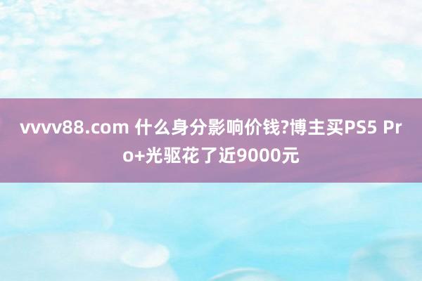 vvvv88.com 什么身分影响价钱?博主买PS5 Pro+光驱花了近9000元