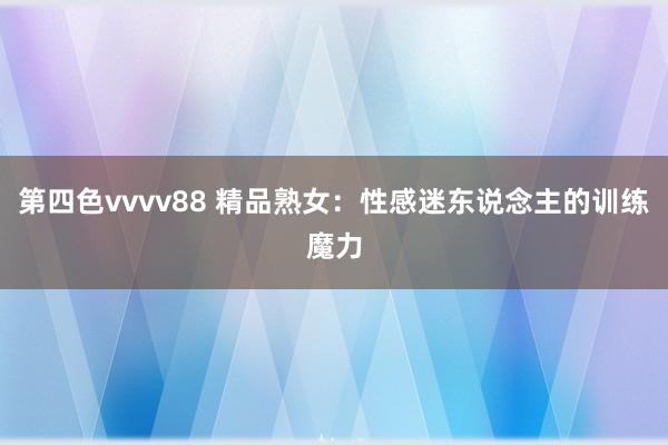 第四色vvvv88 精品熟女：性感迷东说念主的训练魔力