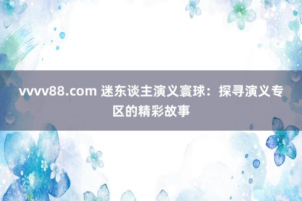 vvvv88.com 迷东谈主演义寰球：探寻演义专区的精彩故事