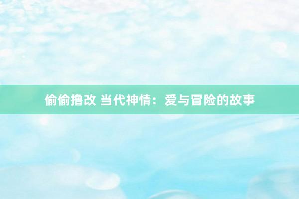 偷偷撸改 当代神情：爱与冒险的故事