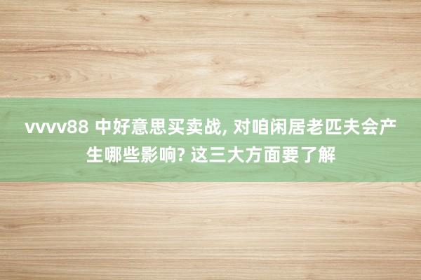 vvvv88 中好意思买卖战， 对咱闲居老匹夫会产生哪些影响? 这三大方面要了解