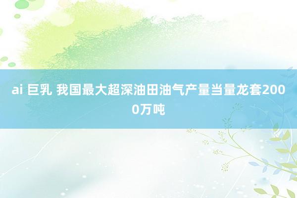 ai 巨乳 我国最大超深油田油气产量当量龙套2000万吨