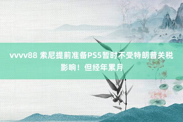 vvvv88 索尼提前准备PS5暂时不受特朗普关税影响！但经年累月