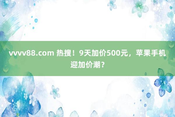 vvvv88.com 热搜！9天加价500元，苹果手机迎加价潮？