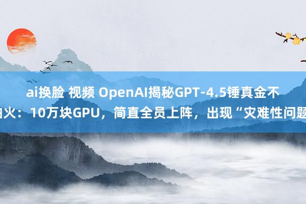 ai换脸 视频 OpenAI揭秘GPT-4.5锤真金不怕火：10万块GPU，简直全员上阵，出现“灾难性问题”