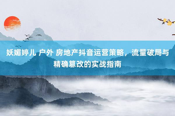 妖媚婷儿 户外 房地产抖音运营策略，流量破局与精确篡改的实战指南