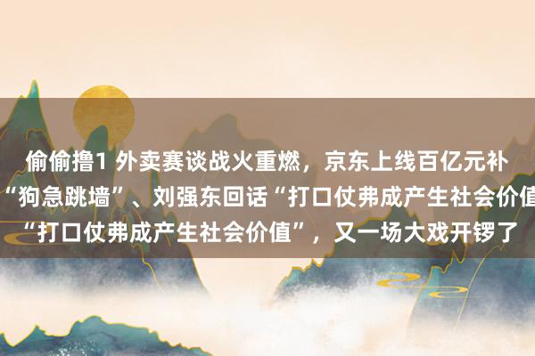 偷偷撸1 外卖赛谈战火重燃，京东上线百亿元补贴后，好意思团高管称“狗急跳墙”、刘强东回话“打口仗弗成产生社会价值”，又一场大戏开锣了