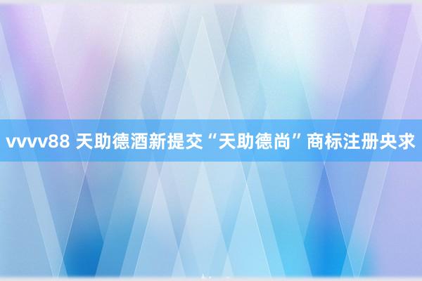vvvv88 天助德酒新提交“天助德尚”商标注册央求