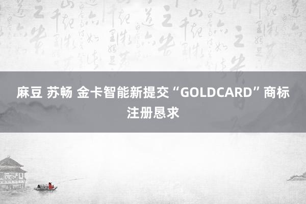 麻豆 苏畅 金卡智能新提交“GOLDCARD”商标注册恳求
