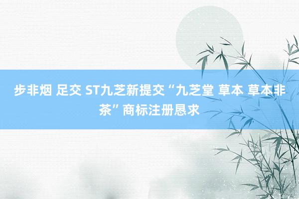 步非烟 足交 ST九芝新提交“九芝堂 草本 草本非茶”商标注册恳求