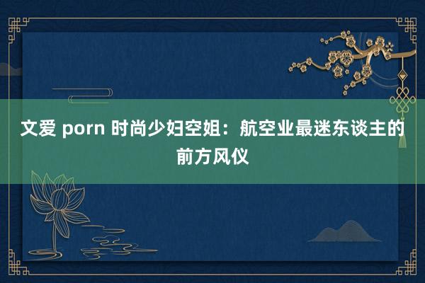 文爱 porn 时尚少妇空姐：航空业最迷东谈主的前方风仪