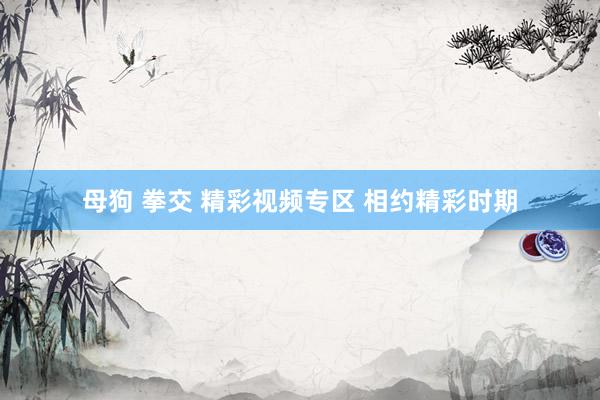 母狗 拳交 精彩视频专区 相约精彩时期