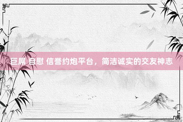 巨屌 自慰 信誉约炮平台，简洁诚实的交友神志