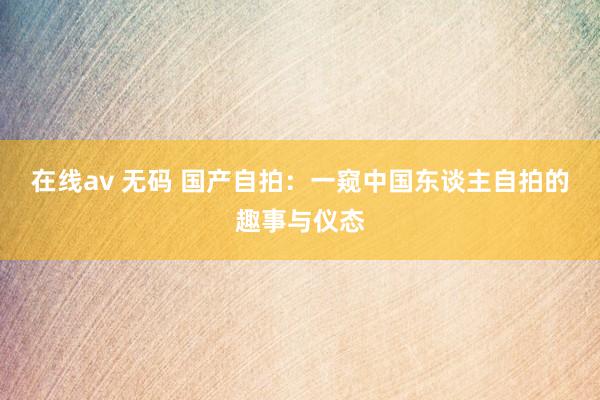 在线av 无码 国产自拍：一窥中国东谈主自拍的趣事与仪态