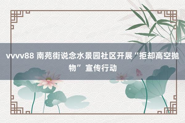 vvvv88 南苑街说念水景园社区开展“拒却高空抛物” 宣传行动
