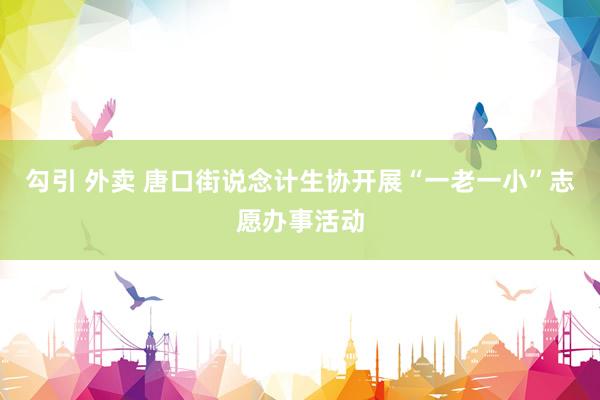 勾引 外卖 唐口街说念计生协开展“一老一小”志愿办事活动