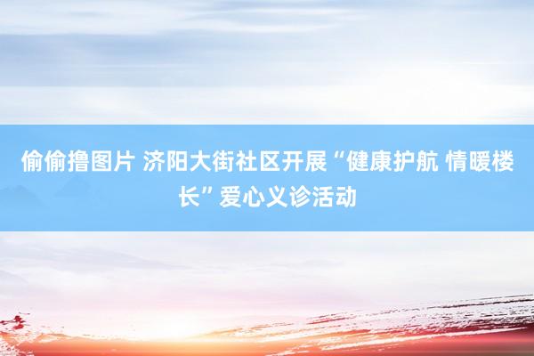 偷偷撸图片 济阳大街社区开展“健康护航 情暖楼长”爱心义诊活动