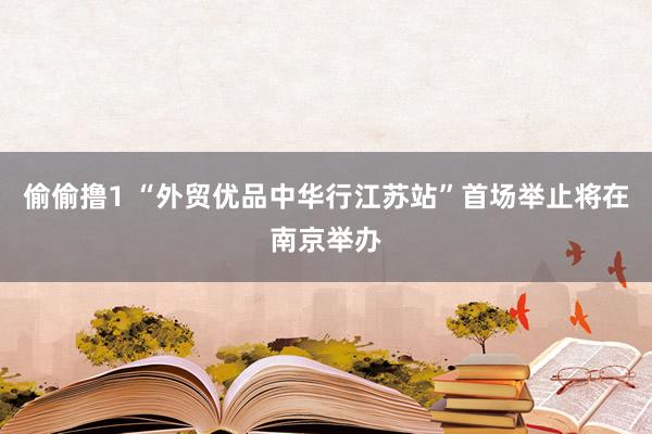 偷偷撸1 “外贸优品中华行江苏站”首场举止将在南京举办