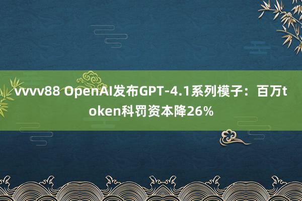 vvvv88 OpenAI发布GPT-4.1系列模子：百万token科罚资本降26%