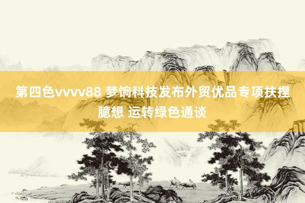 第四色vvvv88 梦饷科技发布外贸优品专项扶捏臆想 运转绿色通谈