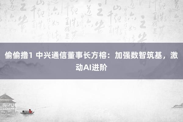 偷偷撸1 中兴通信董事长方榕：加强数智筑基，激动AI进阶
