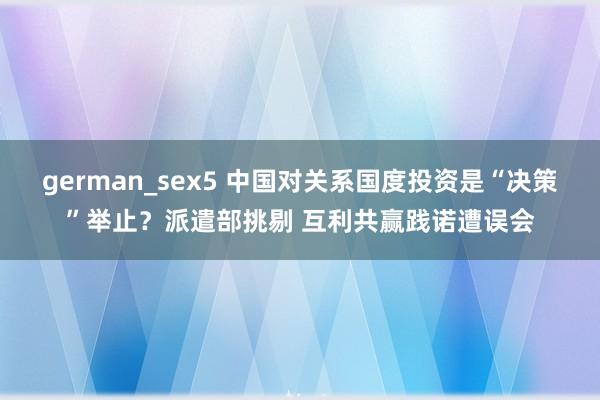german_sex5 中国对关系国度投资是“决策”举止？派遣部挑剔 互利共赢践诺遭误会