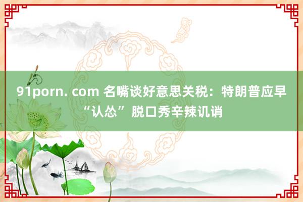 91porn. com 名嘴谈好意思关税：特朗普应早“认怂” 脱口秀辛辣讥诮