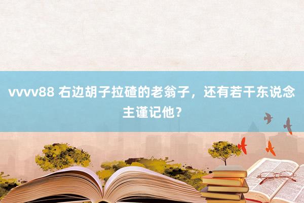vvvv88 右边胡子拉碴的老翁子，还有若干东说念主谨记他？