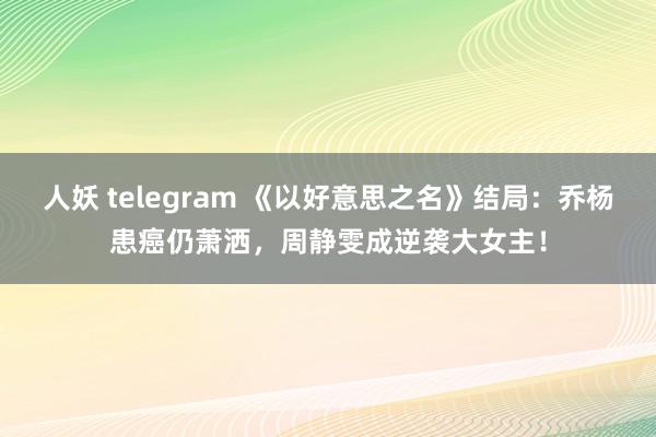 人妖 telegram 《以好意思之名》结局：乔杨患癌仍萧洒，周静雯成逆袭大女主！
