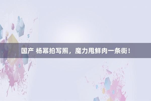 国产 杨幂拍写照，魔力甩鲜肉一条街！