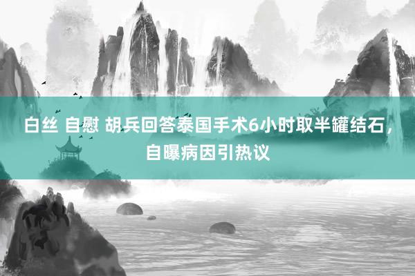白丝 自慰 胡兵回答泰国手术6小时取半罐结石，自曝病因引热议
