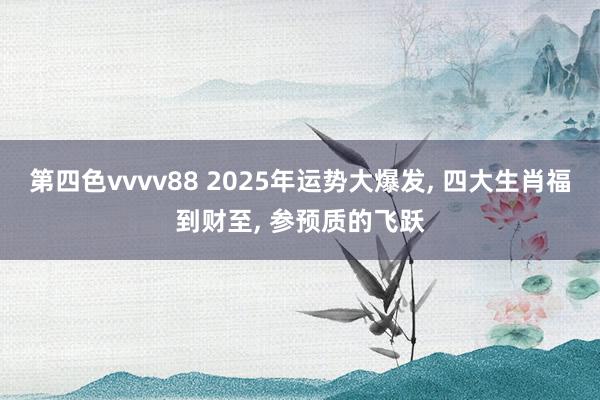 第四色vvvv88 2025年运势大爆发, 四大生肖福到财至, 参预质的飞跃