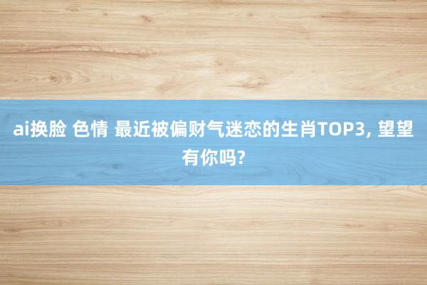 ai换脸 色情 最近被偏财气迷恋的生肖TOP3, 望望有你吗?