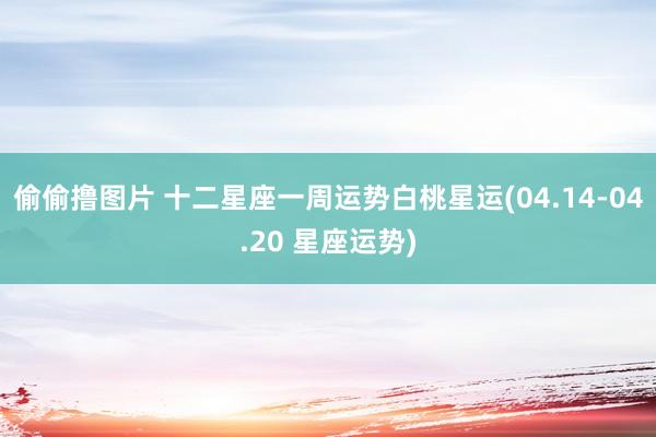 偷偷撸图片 十二星座一周运势白桃星运(04.14-04.20 星座运势)