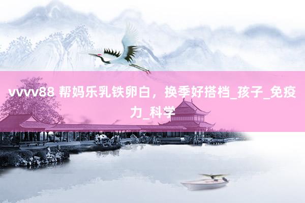 vvvv88 帮妈乐乳铁卵白，换季好搭档_孩子_免疫力_科学