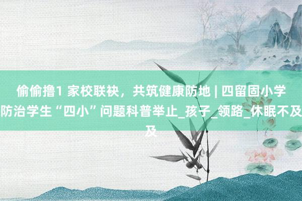 偷偷撸1 家校联袂，共筑健康防地 | 四留固小学防治学生“四小”问题科普举止_孩子_领路_休眠不及