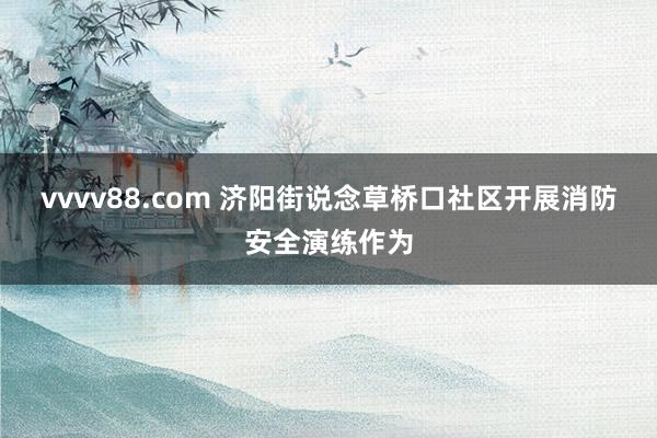 vvvv88.com 济阳街说念草桥口社区开展消防安全演练作为