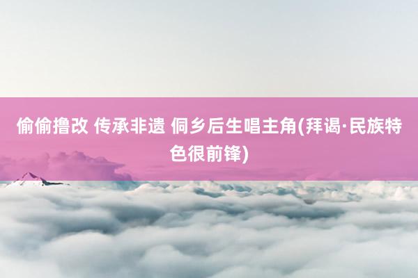 偷偷撸改 传承非遗 侗乡后生唱主角(拜谒·民族特色很前锋)