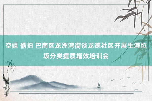 空姐 偷拍 巴南区龙洲湾街谈龙德社区开展生涯垃圾分类提质增效培训会