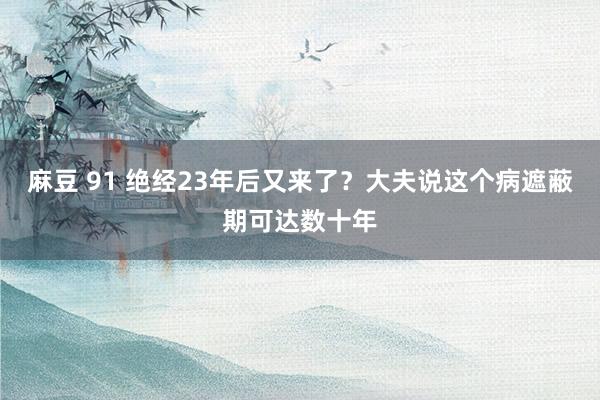 麻豆 91 绝经23年后又来了？大夫说这个病遮蔽期可达数十年