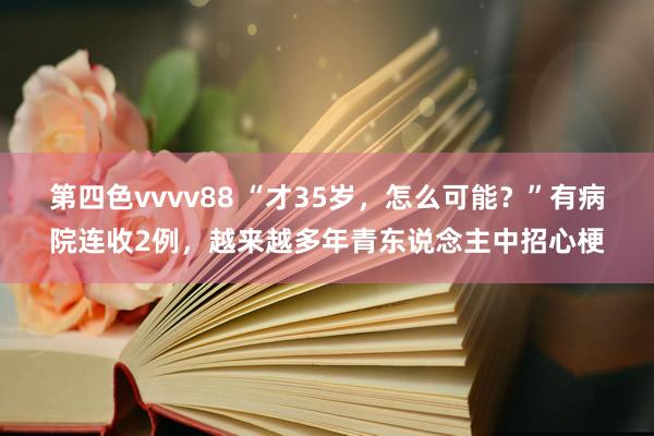 第四色vvvv88 “才35岁，怎么可能？”有病院连收2例，越来越多年青东说念主中招心梗