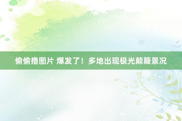 偷偷撸图片 爆发了！多地出现极光颠簸景况