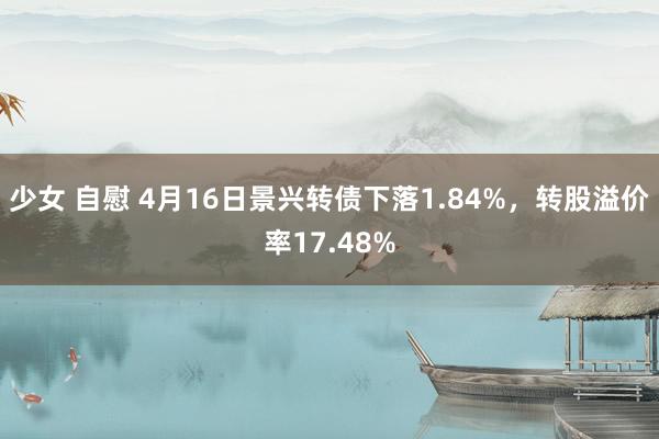少女 自慰 4月16日景兴转债下落1.84%，转股溢价率17.48%