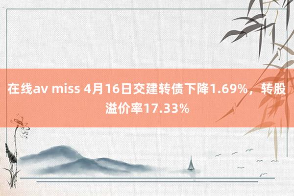 在线av miss 4月16日交建转债下降1.69%，转股溢价率17.33%