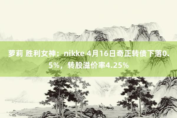 萝莉 胜利女神：nikke 4月16日奇正转债下落0.5%，转股溢价率4.25%