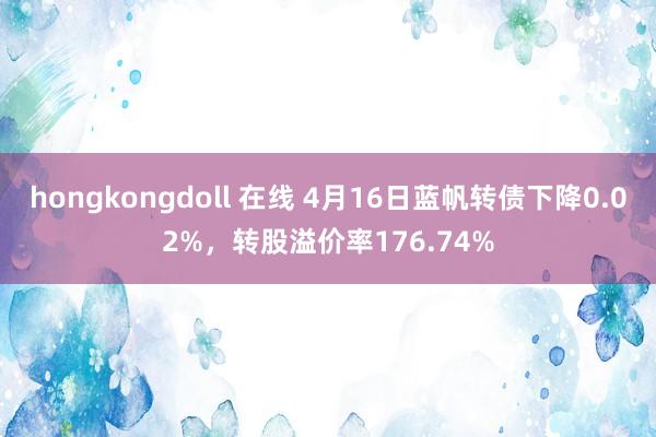 hongkongdoll 在线 4月16日蓝帆转债下降0.02%，转股溢价率176.74%