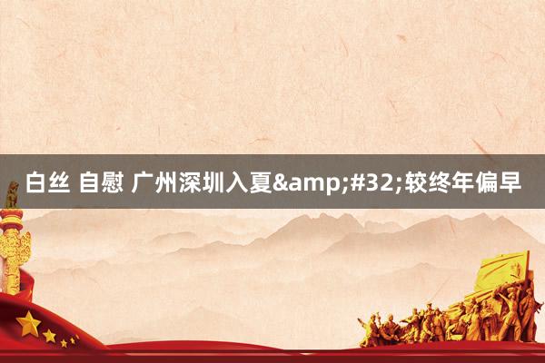 白丝 自慰 广州深圳入夏&#32;较终年偏早