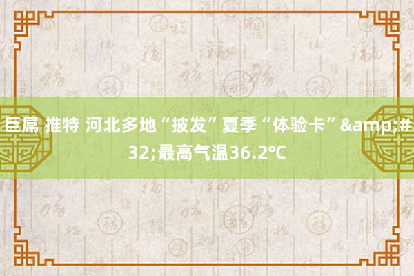 巨屌 推特 河北多地“披发”夏季“体验卡”&#32;最高气温36.2℃
