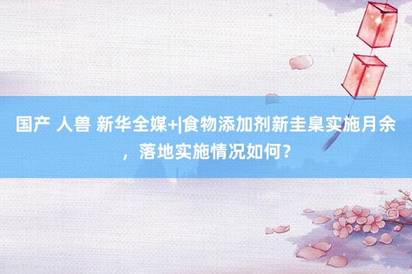 国产 人兽 新华全媒+|食物添加剂新圭臬实施月余，落地实施情况如何？