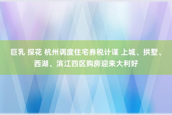 巨乳 探花 杭州调度住宅券税计谋 上城、拱墅、西湖、滨江四区购房迎来大利好